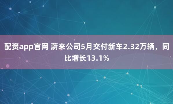 配资app官网 蔚来公司5月交付新车2.32万辆，同比增长13.1%
