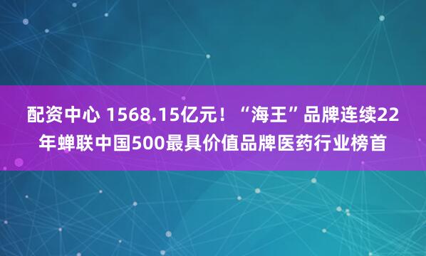 配资中心 1568.15亿元！“海王”品牌连续22年蝉联中国500最具价值品牌医药行业榜首
