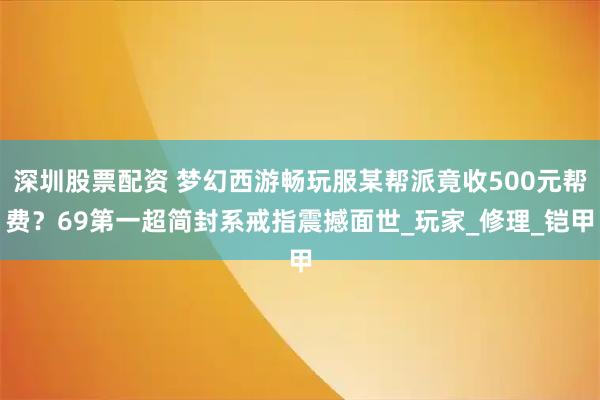 深圳股票配资 梦幻西游畅玩服某帮派竟收500元帮费？69第一超简封系戒指震撼面世_玩家_修理_铠甲