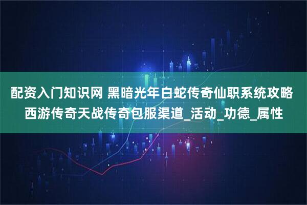 配资入门知识网 黑暗光年白蛇传奇仙职系统攻略 西游传奇天战传奇包服渠道_活动_功德_属性