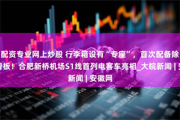 配资专业网上炒股 行李箱设有“专座”，首次配备除冰碳滑板！合肥新桥机场S1线首列电客车亮相_大皖新闻 | 安徽网